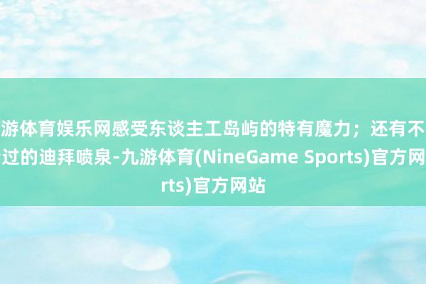 九游体育娱乐网感受东谈主工岛屿的特有魔力；还有不成错过的迪拜喷泉-九游体育(NineGame Sports)官方网站