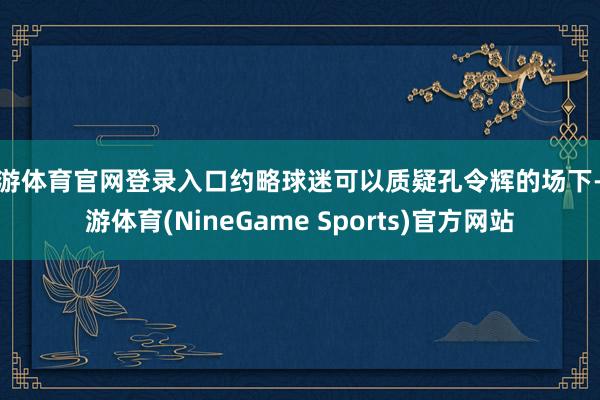 九游体育官网登录入口约略球迷可以质疑孔令辉的场下-九游体育(NineGame Sports)官方网站