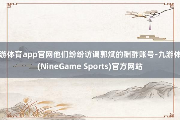 九游体育app官网他们纷纷访谒郭斌的酬酢账号-九游体育(NineGame Sports)官方网站