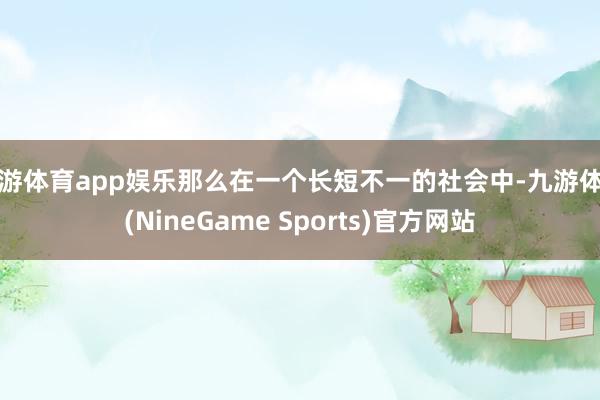 九游体育app娱乐那么在一个长短不一的社会中-九游体育(NineGame Sports)官方网站