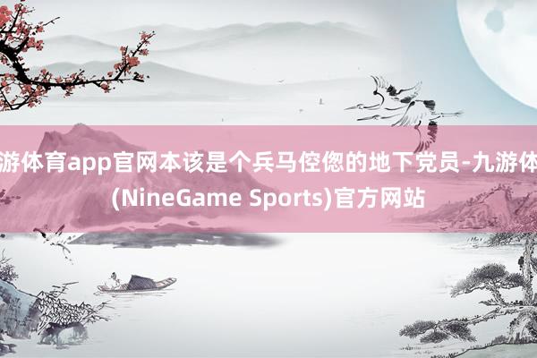 九游体育app官网本该是个兵马倥偬的地下党员-九游体育(NineGame Sports)官方网站