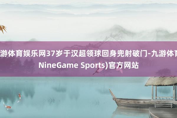 九游体育娱乐网37岁于汉超领球回身兜射破门-九游体育(NineGame Sports)官方网站