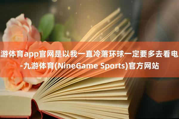 九游体育app官网是以我一直冷落环球一定要多去看电影-九游体育(NineGame Sports)官方网站