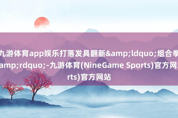 九游体育app娱乐打落发具翻新&ldquo;组合拳&rdquo;-九游体育(NineGame Sports)官方网站