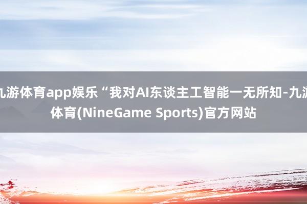 九游体育app娱乐“我对AI东谈主工智能一无所知-九游体育(NineGame Sports)官方网站