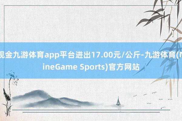 现金九游体育app平台进出17.00元/公斤-九游体育(NineGame Sports)官方网站