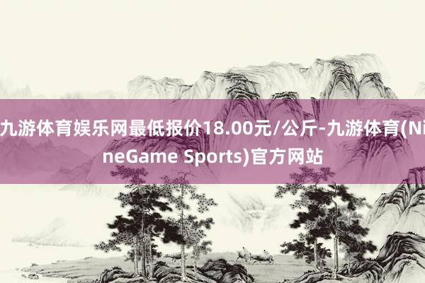 九游体育娱乐网最低报价18.00元/公斤-九游体育(NineGame Sports)官方网站