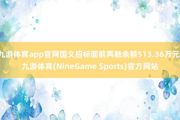 九游体育app官网国义招标面前两融余额513.36万元-九游体育(NineGame Sports)官方网站