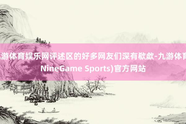 九游体育娱乐网评述区的好多网友们深有欷歔-九游体育(NineGame Sports)官方网站