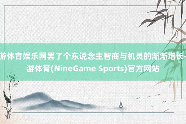 九游体育娱乐网罢了个东说念主智商与机灵的渐渐增长-九游体育(NineGame Sports)官方网站