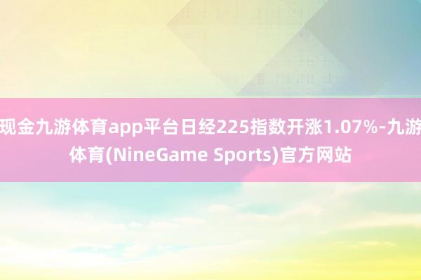 现金九游体育app平台日经225指数开涨1.07%-九游体育(NineGame Sports)官方网站