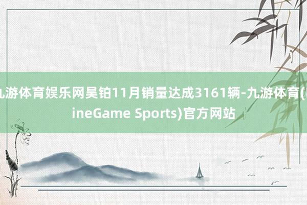 九游体育娱乐网昊铂11月销量达成3161辆-九游体育(NineGame Sports)官方网站