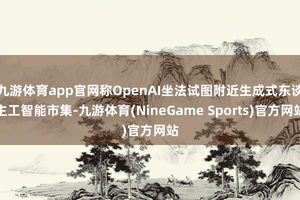 九游体育app官网称OpenAI坐法试图附近生成式东谈主工智能市集-九游体育(NineGame Sports)官方网站