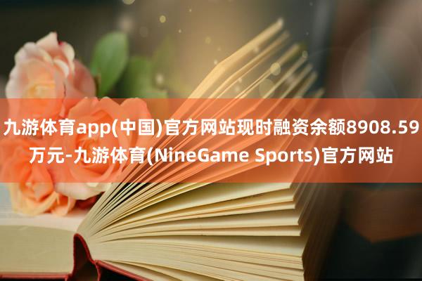 九游体育app(中国)官方网站现时融资余额8908.59万元-九游体育(NineGame Sports)官方网站