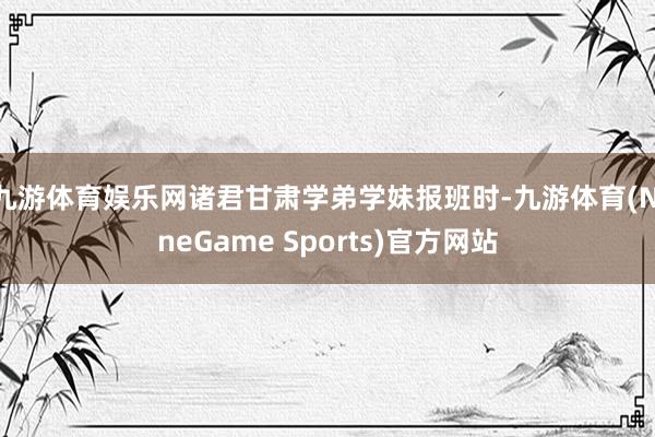 九游体育娱乐网诸君甘肃学弟学妹报班时-九游体育(NineGame Sports)官方网站