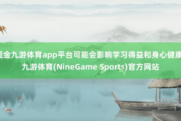 现金九游体育app平台可能会影响学习得益和身心健康-九游体育(NineGame Sports)官方网站