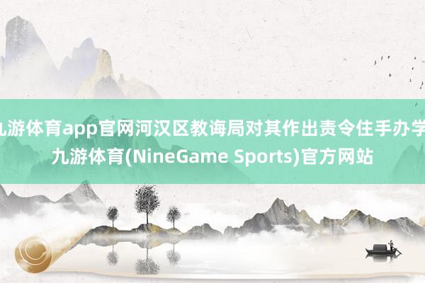 九游体育app官网河汉区教诲局对其作出责令住手办学-九游体育(NineGame Sports)官方网站