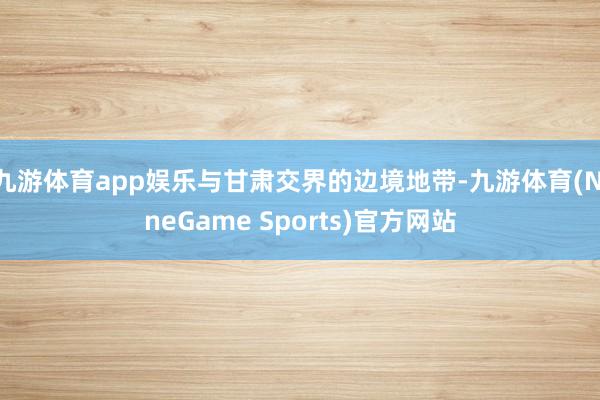 九游体育app娱乐与甘肃交界的边境地带-九游体育(NineGame Sports)官方网站