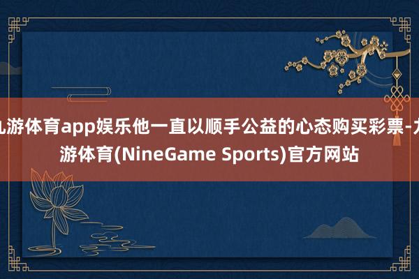 九游体育app娱乐他一直以顺手公益的心态购买彩票-九游体育(NineGame Sports)官方网站