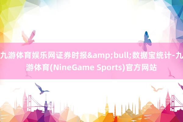 九游体育娱乐网证券时报&bull;数据宝统计-九游体育(NineGame Sports)官方网站