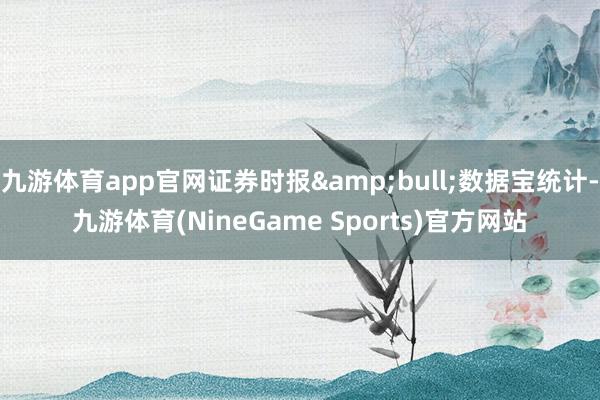 九游体育app官网证券时报&bull;数据宝统计-九游体育(NineGame Sports)官方网站