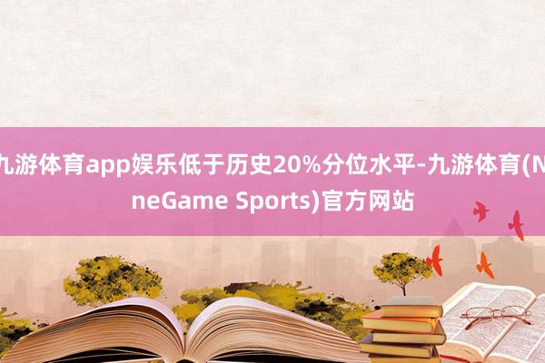 九游体育app娱乐低于历史20%分位水平-九游体育(NineGame Sports)官方网站