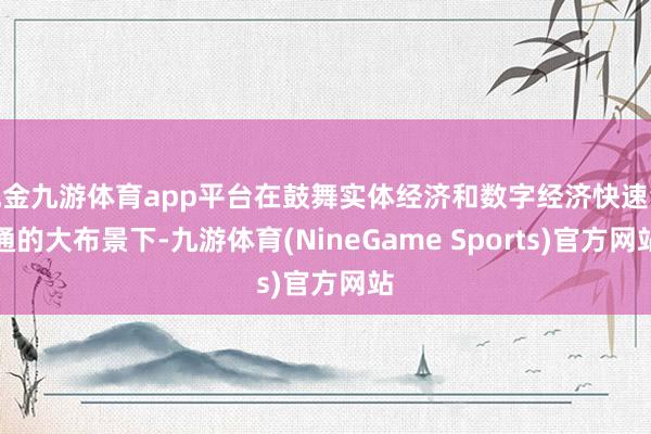 现金九游体育app平台在鼓舞实体经济和数字经济快速会通的大布景下-九游体育(NineGame Sports)官方网站