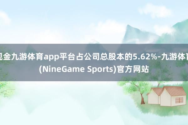 现金九游体育app平台占公司总股本的5.62%-九游体育(NineGame Sports)官方网站