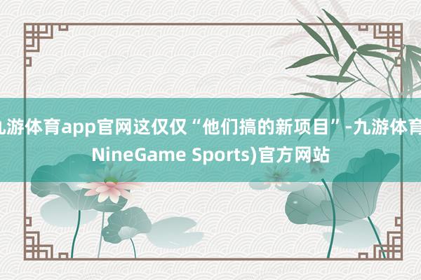 九游体育app官网这仅仅“他们搞的新项目”-九游体育(NineGame Sports)官方网站