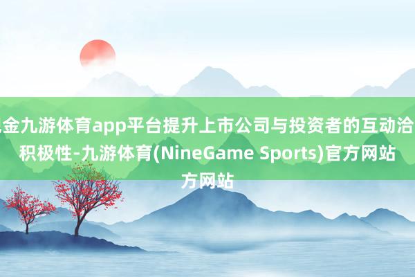 现金九游体育app平台提升上市公司与投资者的互动洽商积极性-九游体育(NineGame Sports)官方网站