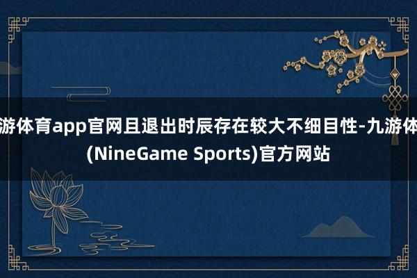 九游体育app官网且退出时辰存在较大不细目性-九游体育(NineGame Sports)官方网站