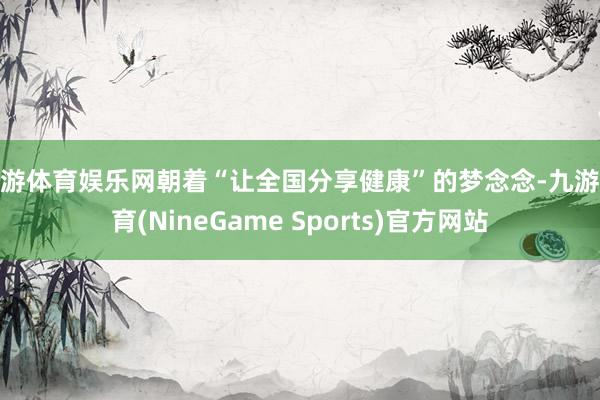 九游体育娱乐网朝着“让全国分享健康”的梦念念-九游体育(NineGame Sports)官方网站