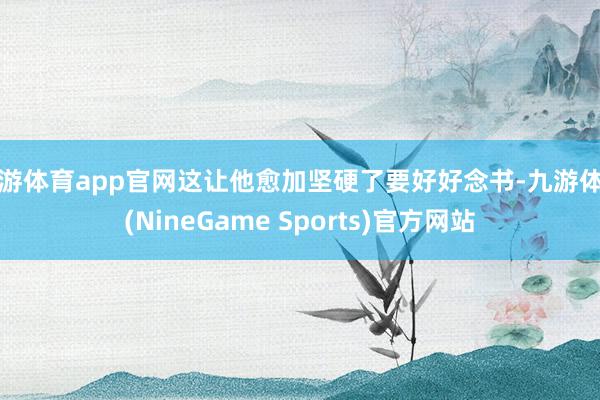 九游体育app官网这让他愈加坚硬了要好好念书-九游体育(NineGame Sports)官方网站