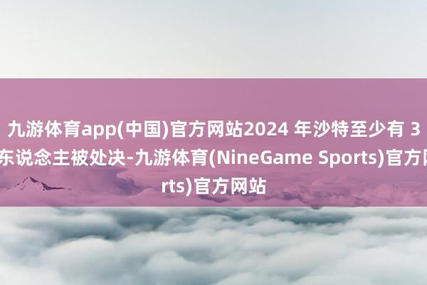 九游体育app(中国)官方网站2024 年沙特至少有 306 东说念主被处决-九游体育(NineGame Sports)官方网站