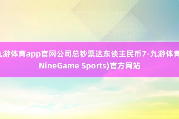 九游体育app官网公司总钞票达东谈主民币7-九游体育(NineGame Sports)官方网站