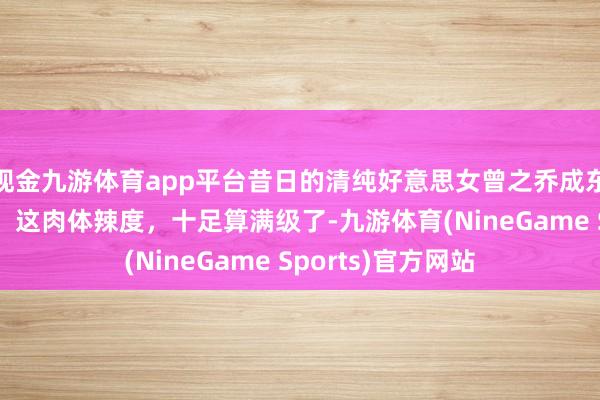 现金九游体育app平台昔日的清纯好意思女曾之乔成东谈主妻后大变样，这肉体辣度，十足算满级了-九游体育(NineGame Sports)官方网站