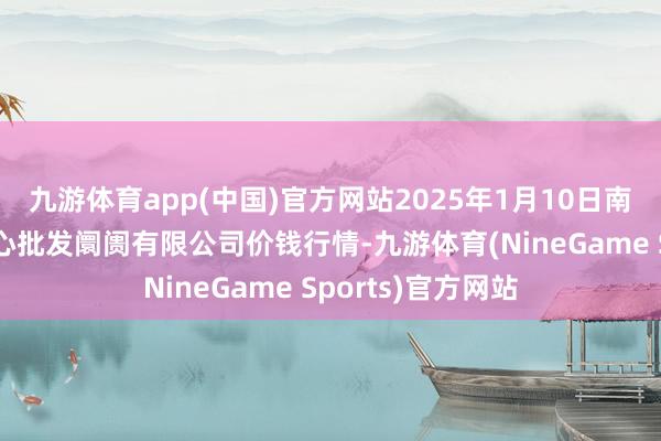 九游体育app(中国)官方网站2025年1月10日南昌深圳农产物中心批发阛阓有限公司价钱行情-九游体育(NineGame Sports)官方网站