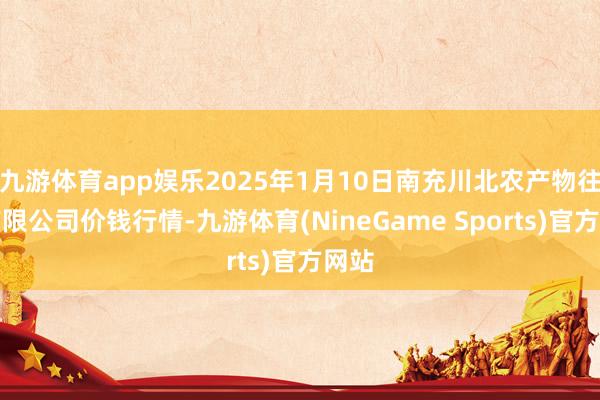 九游体育app娱乐2025年1月10日南充川北农产物往来有限公司价钱行情-九游体育(NineGame Sports)官方网站