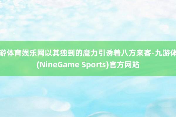 九游体育娱乐网以其独到的魔力引诱着八方来客-九游体育(NineGame Sports)官方网站