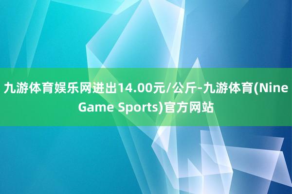 九游体育娱乐网进出14.00元/公斤-九游体育(NineGame Sports)官方网站