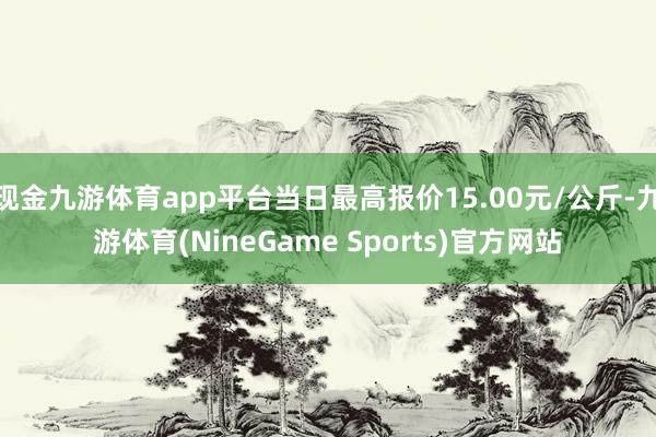 现金九游体育app平台当日最高报价15.00元/公斤-九游体育(NineGame Sports)官方网站