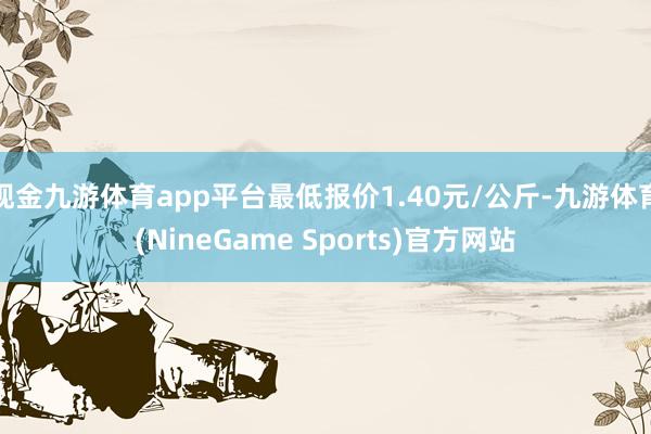 现金九游体育app平台最低报价1.40元/公斤-九游体育(NineGame Sports)官方网站