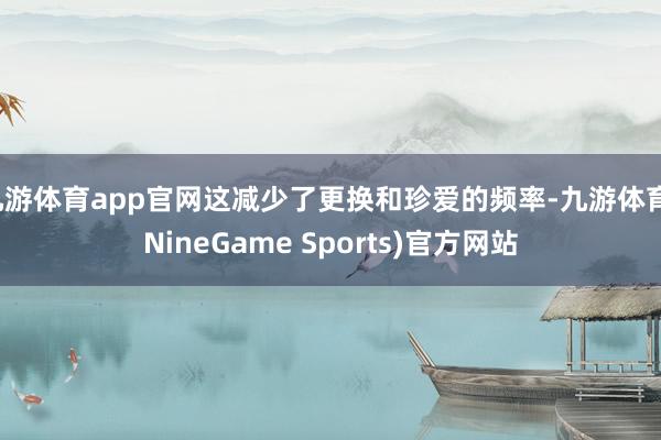 九游体育app官网这减少了更换和珍爱的频率-九游体育(NineGame Sports)官方网站