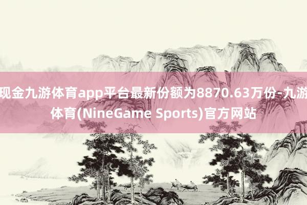 现金九游体育app平台最新份额为8870.63万份-九游体育(NineGame Sports)官方网站