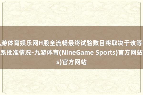 九游体育娱乐网H股全流畅最终试验数目将取决于该等关系批准情况-九游体育(NineGame Sports)官方网站