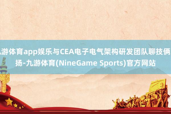 九游体育app娱乐与CEA电子电气架构研发团队聊技俩发扬-九游体育(NineGame Sports)官方网站