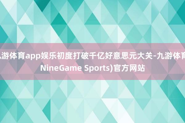 九游体育app娱乐初度打破千亿好意思元大关-九游体育(NineGame Sports)官方网站