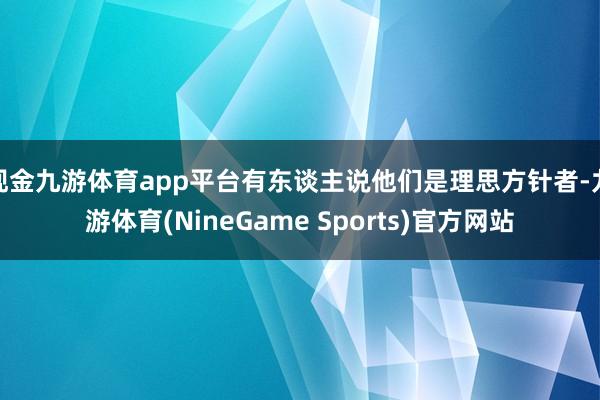 现金九游体育app平台有东谈主说他们是理思方针者-九游体育(NineGame Sports)官方网站